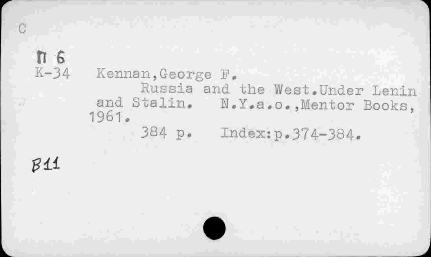 ﻿c
n 6
K-34 Kerman,George F,
Russia and the West»Under Lenin and Stalin. N.Y.a.o.,Mentor Books, 1961.
384 p.	Index:p.374-384.
